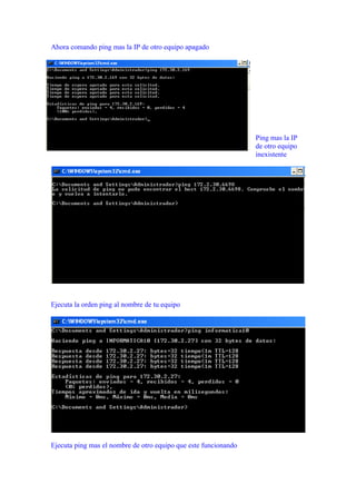 Ahora comando ping mas la IP de otro equipo apagado




                                                                 Ping mas la IP
                                                                 de otro equipo
                                                                 inexistente




Ejecuta la orden ping al nombre de tu equipo




Ejecuta ping mas el nombre de otro equipo que este funcionando
 