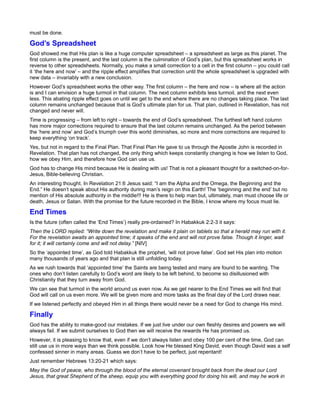 must be done.

God’s Spreadsheet
God showed me that His plan is like a huge computer spreadsheet – a spreadsheet as large as this planet. The
first column is the present, and the last column is the culmination of God’s plan, but this spreadsheet works in
reverse to other spreadsheets. Normally, you make a small correction to a cell in the first column – you could call
it ‘the here and now’ – and the ripple effect amplifies that correction until the whole spreadsheet is upgraded with
new data – invariably with a new conclusion.
However God’s spreadsheet works the other way. The first column – the here and now – is where all the action
is and I can envision a huge turmoil in that column. The next column exhibits less turmoil, and the next even
less. This abating ripple effect goes on until we get to the end where there are no changes taking place. The last
column remains unchanged because that is God’s ultimate plan for us. That plan, outlined in Revelation, has not
changed and never will.
Time is progressing – from left to right – towards the end of God’s spreadsheet. The furthest left hand column
has more major corrections required to ensure that the last column remains unchanged. As the period between
the ‘here and now’ and God’s triumph over this world diminishes, so more and more corrections are required to
keep everything ‘on track’.
Yes, but not in regard to the Final Plan. That Final Plan He gave to us through the Apostle John is recorded in
Revelation. That plan has not changed, the only thing which keeps constantly changing is how we listen to God,
how we obey Him, and therefore how God can use us.
God has to change His mind because He is dealing with us! That is not a pleasant thought for a switched-on-for-
Jesus, Bible-believing Christian.
An interesting thought. In Revelation 21:6 Jesus said: “I am the Alpha and the Omega, the Beginning and the
End.” He doesn’t speak about His authority during man’s reign on this Earth! The ‘beginning and the end’ but no
mention of His absolute authority in the middle!!! He is there to help man but, ultimately, man must choose life or
death, Jesus or Satan. With the promise for the future recorded in the Bible, I know where my focus must lie.

End Times
Is the future (often called the ‘End Times’) really pre-ordained? In Habakkuk 2:2-3 it says:
Then the LORD replied: “Write down the revelation and make it plain on tablets so that a herald may run with it.
For the revelation awaits an appointed time; it speaks of the end and will not prove false. Though it linger, wait
for it; it will certainly come and will not delay.” [NIV]
So the ‘appointed time’, as God told Habakkuk the prophet, ‘will not prove false’. God set His plan into motion
many thousands of years ago and that plan is still unfolding today.
As we rush towards that ‘appointed time’ the Saints are being tested and many are found to be wanting. The
ones who don’t listen carefully to God’s word are likely to be left behind, to become so disillusioned with
Christianity that they turn away from God.
We can see that turmoil in the world around us even now. As we get nearer to the End Times we will find that
God will call on us even more. We will be given more and more tasks as the final day of the Lord draws near.
If we listened perfectly and obeyed Him in all things there would never be a need for God to change His mind.

Finally
God has the ability to make-good our mistakes. If we just live under our own fleshly desires and powers we will
always fail. If we submit ourselves to God then we will receive the rewards He has promised us.
However, it is pleasing to know that, even if we don’t always listen and obey 100 per cent of the time, God can
still use us in more ways than we think possible. Look how He blessed King David, even though David was a self
confessed sinner in many areas. Guess we don’t have to be perfect, just repentant!
Just remember Hebrews 13:20-21 which says:
May the God of peace, who through the blood of the eternal covenant brought back from the dead our Lord
Jesus, that great Shepherd of the sheep, equip you with everything good for doing his will, and may he work in
 