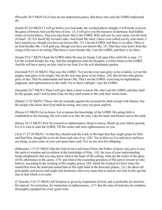 (Proverbs 28:5 NKJV) Evil men do not understand justice, But those who seek the LORD understand
all.

(Isaiah 45:2-6 NKJV) 'I will go before you And make the crooked places straight; I will break in pieces
the gates of bronze And cut the bars of iron. {3} I will give you the treasures of darkness And hidden
riches of secret places, That you may know that I, the LORD, Who call you by your name, Am the God
of Israel. {4} For Jacob My servant's sake, And Israel My elect, I have even called you by your name; I
have named you, though you have not known Me. {5} I am the LORD, and there is no other; There is
no God besides Me. I will gird you, though you have not known Me, {6} That they may know from the
rising of the sun to its setting That there is none besides Me. I am the LORD, and there is no other;

(Isaiah 55:6-7 NKJV) Seek the LORD while He may be found, Call upon Him while He is near. {7}
Let the wicked forsake his way, And the unrighteous man his thoughts; Let him return to the LORD,
And He will have mercy on him; And to our God, For He will abundantly pardon.

(Jeremiah 9:23-24 NKJV) Thus says the LORD: "Let not the wise man glory in his wisdom, Let not the
mighty man glory in his might, Nor let the rich man glory in his riches; {24} But let him who glories
glory in this, That he understands and knows Me, That I am the LORD, exercising lovingkindness,
judgment, and righteousness in the earth. For in these I delight," says the LORD.

(Jeremiah 24:7 NKJV) 'Then I will give them a heart to know Me, that I am the LORD; and they shall
be My people, and I will be their God, for they shall return to Me with their whole heart.

(Daniel 11:32 NKJV) "Those who do wickedly against the covenant he shall corrupt with flattery; but
the people who know their God shall be strong, and carry out great exploits.

(Hosea 6:3 NKJV) Let us know, Let us pursue the knowledge of the LORD. His going forth is
established as the morning; He will come to us like the rain, Like the latter and former rain to the earth.

(Hosea 10:12 NKJV) Sow for yourselves righteousness; Reap in mercy; Break up your fallow ground,
For it is time to seek the LORD, Till He comes and rains righteousness on you.

(Acts 17:27-28 NKJV) "so that they should seek the Lord, in the hope that they might grope for Him
and find Him, though He is not far from each one of us; {28} "for in Him we live and move and have
our being, as also some of your own poets have said, 'For we are also His offspring.'

(Ephesians 1:17-21 NKJV) that the God of our Lord Jesus Christ, the Father of glory, may give to you
the spirit of wisdom and revelation in the knowledge of Him, {18} the eyes of your understanding
being enlightened; that you may know what is the hope of His calling, what are the riches of the glory
of His inheritance in the saints, {19} and what is the exceeding greatness of His power toward us who
believe, according to the working of His mighty power {20} which He worked in Christ when He
raised Him from the dead and seated Him at His right hand in the heavenly places, {21} far above all
principality and power and might and dominion, and every name that is named, not only in this age but
also in that which is to come.

(2 Timothy 3:16-17 NKJV) All Scripture is given by inspiration of God, and is profitable for doctrine,
for reproof, for correction, for instruction in righteousness, {17} that the man of God may be complete,
thoroughly equipped for every good work.
 
