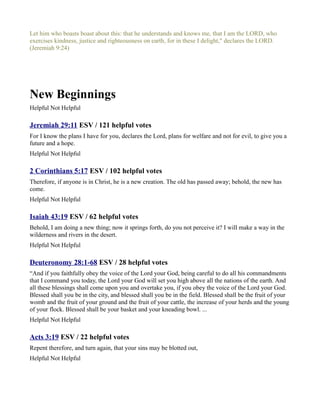 Let him who boasts boast about this: that he understands and knows me, that I am the LORD, who
exercises kindness, justice and righteousness on earth, for in these I delight," declares the LORD.
(Jeremiah 9:24)




New Beginnings
Helpful Not Helpful

Jeremiah 29:11 ESV / 121 helpful votes
For I know the plans I have for you, declares the Lord, plans for welfare and not for evil, to give you a
future and a hope.
Helpful Not Helpful

2 Corinthians 5:17 ESV / 102 helpful votes
Therefore, if anyone is in Christ, he is a new creation. The old has passed away; behold, the new has
come.
Helpful Not Helpful

Isaiah 43:19 ESV / 62 helpful votes
Behold, I am doing a new thing; now it springs forth, do you not perceive it? I will make a way in the
wilderness and rivers in the desert.
Helpful Not Helpful

Deuteronomy 28:1-68 ESV / 28 helpful votes
“And if you faithfully obey the voice of the Lord your God, being careful to do all his commandments
that I command you today, the Lord your God will set you high above all the nations of the earth. And
all these blessings shall come upon you and overtake you, if you obey the voice of the Lord your God.
Blessed shall you be in the city, and blessed shall you be in the field. Blessed shall be the fruit of your
womb and the fruit of your ground and the fruit of your cattle, the increase of your herds and the young
of your flock. Blessed shall be your basket and your kneading bowl. ...
Helpful Not Helpful

Acts 3:19 ESV / 22 helpful votes
Repent therefore, and turn again, that your sins may be blotted out,
Helpful Not Helpful
 