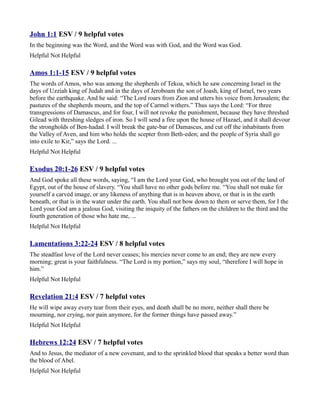 John 1:1 ESV / 9 helpful votes
In the beginning was the Word, and the Word was with God, and the Word was God.
Helpful Not Helpful

Amos 1:1-15 ESV / 9 helpful votes
The words of Amos, who was among the shepherds of Tekoa, which he saw concerning Israel in the
days of Uzziah king of Judah and in the days of Jeroboam the son of Joash, king of Israel, two years
before the earthquake. And he said: “The Lord roars from Zion and utters his voice from Jerusalem; the
pastures of the shepherds mourn, and the top of Carmel withers.” Thus says the Lord: “For three
transgressions of Damascus, and for four, I will not revoke the punishment, because they have threshed
Gilead with threshing sledges of iron. So I will send a fire upon the house of Hazael, and it shall devour
the strongholds of Ben-hadad. I will break the gate-bar of Damascus, and cut off the inhabitants from
the Valley of Aven, and him who holds the scepter from Beth-eden; and the people of Syria shall go
into exile to Kir,” says the Lord. ...
Helpful Not Helpful

Exodus 20:1-26 ESV / 9 helpful votes
And God spoke all these words, saying, “I am the Lord your God, who brought you out of the land of
Egypt, out of the house of slavery. “You shall have no other gods before me. “You shall not make for
yourself a carved image, or any likeness of anything that is in heaven above, or that is in the earth
beneath, or that is in the water under the earth. You shall not bow down to them or serve them, for I the
Lord your God am a jealous God, visiting the iniquity of the fathers on the children to the third and the
fourth generation of those who hate me, ...
Helpful Not Helpful

Lamentations 3:22-24 ESV / 8 helpful votes
The steadfast love of the Lord never ceases; his mercies never come to an end; they are new every
morning; great is your faithfulness. “The Lord is my portion,” says my soul, “therefore I will hope in
him.”
Helpful Not Helpful

Revelation 21:4 ESV / 7 helpful votes
He will wipe away every tear from their eyes, and death shall be no more, neither shall there be
mourning, nor crying, nor pain anymore, for the former things have passed away.”
Helpful Not Helpful

Hebrews 12:24 ESV / 7 helpful votes
And to Jesus, the mediator of a new covenant, and to the sprinkled blood that speaks a better word than
the blood of Abel.
Helpful Not Helpful
 