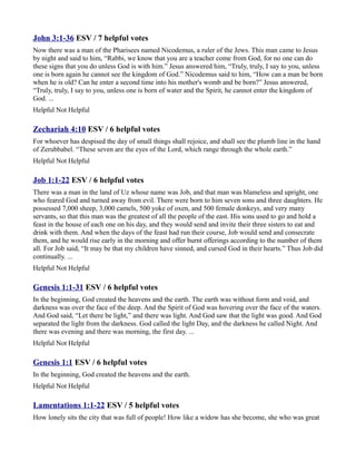 John 3:1-36 ESV / 7 helpful votes
Now there was a man of the Pharisees named Nicodemus, a ruler of the Jews. This man came to Jesus
by night and said to him, “Rabbi, we know that you are a teacher come from God, for no one can do
these signs that you do unless God is with him.” Jesus answered him, “Truly, truly, I say to you, unless
one is born again he cannot see the kingdom of God.” Nicodemus said to him, “How can a man be born
when he is old? Can he enter a second time into his mother's womb and be born?” Jesus answered,
“Truly, truly, I say to you, unless one is born of water and the Spirit, he cannot enter the kingdom of
God. ...
Helpful Not Helpful

Zechariah 4:10 ESV / 6 helpful votes
For whoever has despised the day of small things shall rejoice, and shall see the plumb line in the hand
of Zerubbabel. “These seven are the eyes of the Lord, which range through the whole earth.”
Helpful Not Helpful

Job 1:1-22 ESV / 6 helpful votes
There was a man in the land of Uz whose name was Job, and that man was blameless and upright, one
who feared God and turned away from evil. There were born to him seven sons and three daughters. He
possessed 7,000 sheep, 3,000 camels, 500 yoke of oxen, and 500 female donkeys, and very many
servants, so that this man was the greatest of all the people of the east. His sons used to go and hold a
feast in the house of each one on his day, and they would send and invite their three sisters to eat and
drink with them. And when the days of the feast had run their course, Job would send and consecrate
them, and he would rise early in the morning and offer burnt offerings according to the number of them
all. For Job said, “It may be that my children have sinned, and cursed God in their hearts.” Thus Job did
continually. ...
Helpful Not Helpful

Genesis 1:1-31 ESV / 6 helpful votes
In the beginning, God created the heavens and the earth. The earth was without form and void, and
darkness was over the face of the deep. And the Spirit of God was hovering over the face of the waters.
And God said, “Let there be light,” and there was light. And God saw that the light was good. And God
separated the light from the darkness. God called the light Day, and the darkness he called Night. And
there was evening and there was morning, the first day. ...
Helpful Not Helpful

Genesis 1:1 ESV / 6 helpful votes
In the beginning, God created the heavens and the earth.
Helpful Not Helpful

Lamentations 1:1-22 ESV / 5 helpful votes
How lonely sits the city that was full of people! How like a widow has she become, she who was great
 