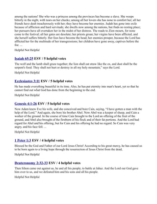 among the nations! She who was a princess among the provinces has become a slave. She weeps
bitterly in the night, with tears on her cheeks; among all her lovers she has none to comfort her; all her
friends have dealt treacherously with her; they have become her enemies. Judah has gone into exile
because of affliction and hard servitude; she dwells now among the nations, but finds no resting place;
her pursuers have all overtaken her in the midst of her distress. The roads to Zion mourn, for none
come to the festival; all her gates are desolate; her priests groan; her virgins have been afflicted, and
she herself suffers bitterly. Her foes have become the head; her enemies prosper, because the Lord has
afflicted her for the multitude of her transgressions; her children have gone away, captives before the
foe. ...
Helpful Not Helpful

Isaiah 65:25 ESV / 5 helpful votes
The wolf and the lamb shall graze together; the lion shall eat straw like the ox, and dust shall be the
serpent's food. They shall not hurt or destroy in all my holy mountain,” says the Lord.
Helpful Not Helpful

Ecclesiastes 3:11 ESV / 5 helpful votes
He has made everything beautiful in its time. Also, he has put eternity into man's heart, yet so that he
cannot find out what God has done from the beginning to the end.
Helpful Not Helpful

Genesis 4:1-26 ESV / 5 helpful votes
Now Adam knew Eve his wife, and she conceived and bore Cain, saying, “I have gotten a man with the
help of the Lord.” And again, she bore his brother Abel. Now Abel was a keeper of sheep, and Cain a
worker of the ground. In the course of time Cain brought to the Lord an offering of the fruit of the
ground, and Abel also brought of the firstborn of his flock and of their fat portions. And the Lord had
regard for Abel and his offering, but for Cain and his offering he had no regard. So Cain was very
angry, and his face fell. ...
Helpful Not Helpful

1 Peter 1:3 ESV / 4 helpful votes
Blessed be the God and Father of our Lord Jesus Christ! According to his great mercy, he has caused us
to be born again to a living hope through the resurrection of Jesus Christ from the dead,
Helpful Not Helpful

Deuteronomy 2:32-33 ESV / 4 helpful votes
Then Sihon came out against us, he and all his people, to battle at Jahaz. And the Lord our God gave
him over to us, and we defeated him and his sons and all his people.
Helpful Not Helpful
 