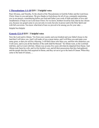 1 Thessalonians 1:1-10 ESV / 3 helpful votes
Paul, Silvanus, and Timothy, To the church of the Thessalonians in God the Father and the Lord Jesus
Christ: Grace to you and peace. We give thanks to God always for all of you, constantly mentioning
you in our prayers, remembering before our God and Father your work of faith and labor of love and
steadfastness of hope in our Lord Jesus Christ. For we know, brothers loved by God, that he has chosen
you, because our gospel came to you not only in word, but also in power and in the Holy Spirit and
with full conviction. You know what kind of men we proved to be among you for your sake. ...
Helpful Not Helpful

Genesis 12:1-9 ESV / 3 helpful votes
Now the Lord said to Abram, “Go from your country and your kindred and your father's house to the
land that I will show you. And I will make of you a great nation, and I will bless you and make your
name great, so that you will be a blessing. I will bless those who bless you, and him who dishonors you
I will curse, and in you all the families of the earth shall be blessed.” So Abram went, as the Lord had
told him, and Lot went with him. Abram was seventy-five years old when he departed from Haran. And
Abram took Sarai his wife, and Lot his brother's son, and all their possessions that they had gathered,
and the people that they had acquired in Haran, and they set out to go to the land of Canaan. When they
came to the land of Canaan, ...
 