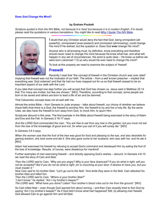 Does God Change His Mind?

                                                by Graham Pockett
Scripture quoted is from the NIV Bible, not because it is ‘best’ but because it is in modern English. If in doubt,
please read the quotations in various translations. You might like to read Why I Quote The NIV Bible.

                              I doubt that any Christian would deny the fact that God, being omnipotent (all-
                              powerful), omnipresent (ever-present) and omniscient (all-knowing), could change
                              His mind if He wished, but the question is: Does God ever change His mind?
                              Anyone who is all-knowing must, by definition, know everything and therefore
                              should never need to change His mind because He knew what has, and what will,
                              happen in any set of circumstances. His word is quite clear – He knew us before we
                              were born (Jeremiah 1:5) so why would He ever need to change His mind?
                              To look at this properly we need to examine the subject of ‘freewill’.

                              Freewill
                              Recently I read that “the concept of freewill in the Christian church was over rated”
implying that freewill was not the motivator of our faith. The article – from a well known preacher – implied that
everything was ‘God ordained’ and that He had our lives mapped out for us so that freewill ceased to be an
important aspect of our walk with the Lord.
If you take that concept one step further you will accept that God has chosen us. Jesus said in Matthew 22:14
that “For many are invited, but few are chosen.” [NIV]. Therefore, according to that concept, some people are
born to be saved and others are born to lead a life of sin and be damned.
That Calvanistic concept does not sit well with me.
Almost the entire Bible – from Genesis to Jude anyway – talks about freewill, our choice of whether we believe
(have faith) that there is a God, the freewill to worship Him, the freewill to try and live a holy life. By the same
rules, we also have the freewill to turn away from God, to mock Him, to spurn Him.
Scriptures abound in this area. The first example in the Bible about freewill being exercised is the story of Adam
and Eve and the Fall. In Genesis 2:16-17 says:
And the LORD God commanded the man, “You are free to eat from any tree in the garden; but you must not eat
from the tree of the knowledge of good and evil, for when you eat of it you will surely die.” [NIV]
In Genesis 3:6 it says:
When the woman saw that the fruit of the tree was good for food and pleasing to the eye, and also desirable for
gaining wisdom, she took some and ate it. She also gave some to her husband, who was with her, and he ate it.
[NIV]
Adam had exercised his freewill by refusing to accept God’s command and disobeyed Him by eating the fruit of
the tree of knowledge. Results, of course, were disastrous for mankind!
Further examples of man exercising freewill – and directly opposing God’s wishes – abound. In Genesis 4:6-10
we read the story of Cain and Abel:
Then the LORD said to Cain, “Why are you angry? Why is your face downcast? If you do what is right, will you
not be accepted? But if you do not do what is right, sin is crouching at your door; it desires to have you, but you
must master it.”
Now Cain said to his brother Abel, “Let’s go out to the field.” And while they were in the field, Cain attacked his
brother Abel and killed him.
Then the LORD said to Cain, “Where is your brother Abel?”
“I don’t know,” he replied. “Am I my brother’s keeper?”
The LORD said, “What have you done? Listen! Your brother’s blood cries out to me from the ground.” [NIV]
So Cain killed Abel – even though God warned him about sinning – and then Cain stupidly tried to fool God by
saying “Am I my brother’s keeper?” As if God didn’t know what had happened! Still, by allowing man freewill,
God allowed Cain to go against Him and kill Abel.
 
