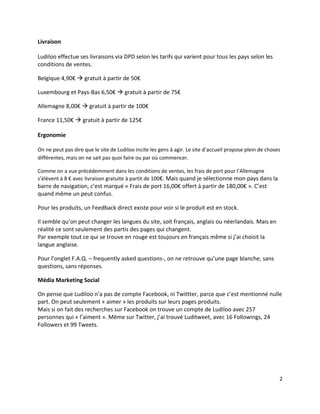 Livraison

Ludiloo effectue ses livraisons via DPD selon les tarifs qui varient pour tous les pays selon les
conditions de ventes.

Belgique 4,90€  gratuit à partir de 50€

Luxembourg et Pays-Bas 6,50€  gratuit à partir de 75€

Allemagne 8,00€  gratuit à partir de 100€

France 11,50€  gratuit à partir de 125€

Ergonomie

On ne peut pas dire que le site de Ludiloo incite les gens à agir. Le site d’accueil propose plein de choses
différentes, mais on ne sait pas quoi faire ou par où commencer.

Comme on a vue précédemment dans les conditions de ventes, les frais de port pour l’Allemagne
s’élèvent à 8 € avec livraison gratuite à partit de 100€. Mais quand je sélectionne mon pays dans la
barre de navigation, c’est marqué « Frais de port 16,00€ offert à partir de 180,00€ ». C’est
quand même un peut confus.

Pour les produits, un Feedback direct existe pour voir si le produit est en stock.

Il semble qu’on peut changer les langues du site, soit français, anglais ou néerlandais. Mais en
réalité ce sont seulement des partis des pages qui changent.
Par exemple tout ce qui se trouve en rouge est toujours en français même si j’ai choisit la
langue anglaise.

Pour l’onglet F.A.Q. – frequently asked questions-, on ne retrouve qu’une page blanche, sans
questions, sans réponses.

Média Marketing Social

On pense que Ludiloo n’a pas de compte Facebook, ni Twittter, parce que c’est mentionné nulle
part. On peut seulement « aimer » les produits sur leurs pages produits.
Mais si on fait des recherches sur Facebook on trouve un compte de Ludiloo avec 257
personnes qui « l’aiment ». Même sur Twitter, j’ai trouvé Luditweet, avec 16 Followings, 24
Followers et 99 Tweets.




                                                                                                           2
 