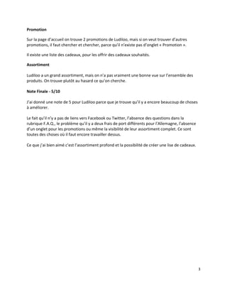 Promotion

Sur la page d’accueil on trouve 2 promotions de Ludiloo, mais si on veut trouver d’autres
promotions, il faut chercher et chercher, parce qu’il n’existe pas d’onglet « Promotion ».

Il existe une liste des cadeaux, pour les offrir des cadeaux souhaités.

Assortiment

Ludiloo a un grand assortiment, mais on n’a pas vraiment une bonne vue sur l’ensemble des
produits. On trouve plutôt au hasard ce qu’on cherche.

Note Finale - 5/10

J’ai donné une note de 5 pour Ludiloo parce que je trouve qu’il y a encore beaucoup de choses
à améliorer.

Le fait qu’il n’y a pas de liens vers Facebook ou Twitter, l’absence des questions dans la
rubrique F.A.Q., le problème qu’il y a deux frais de port différents pour l’Allemagne, l’absence
d’un onglet pour les promotions ou même la visibilité de leur assortiment complet. Ce sont
toutes des choses où il faut encore travailler dessus.

Ce que j’ai bien aimé c’est l’assortiment profond et la possibilité de créer une lise de cadeaux.




                                                                                                    3
 
