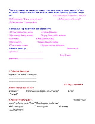 7 .М онголчуудын үр хүүхдээ хүмүүжүүлэх арга ухааны нэгэн эрхэм ёс “хал
нь гаднаа , хайр нь дотроо ”гэх зарчим хэний ямар бүтээлд тусгалаа олсон
бэ ?                                                                    а.Б.Лхагвасүрэн “Боржигоны бор тал”
б.Б.Лхагвасүрэн “Буруу энгэртэй дээл”                                         в.Б.Лхагвасүрэн”Үр могой”
г.Б.Лхагвасүрэн “Уянгын тойрог”


8.Зохиолын нэр ба дүрийг зөв харгалзуул.
1.Нууцыг задруулсан захиа.                                  а.Нямаа,Жамьяан
2.Цагаан сар ба хар нулимс.                                б.Шуну,Гөлөгдэй,Фү жанжин
3.Ану хатан.                                          в.Жав,Должин,Жамц
4.Өвгөн шувуу.                                          г.Галдан бошигт,Чимбай
5.Үрэгдсэнийг хүлээгч                      ..              д.Цэрмаа,Чүлтэм,Мядагмаа
8.Нөхөж бичнэ үү.                                                                        Өвгөн настай
эцгийнхээ................................................
                                                                                  Өнөр буурал
ээжийнхээ.................................................




1 .Г үйцээж бичээрэй .
Хөрстийн амьдралд хөл алдсан
.....................................................
.....................................................
...................................................                                   2 .Б .Я в уухулангийн
анхны зохиол аль нь вэ?
а.”ээждээ”                      б.”алаг дэлхийд төрсөн минь учиртай”                      в.” эх”
г.”дэлхий”

3.Хэний бүтээлүүд вэ?                                                                           “Хүүдээ унших
шүлэг”,Чи бидэн хоёр”, ”Говь”,” Миний гурван үеийн түүх”
а.Б.Лхагвасүрэн.                                  б.Б.Явуухулан                  в.Ч.Чимид.
г.Ц.Дамдинсүрэн
 