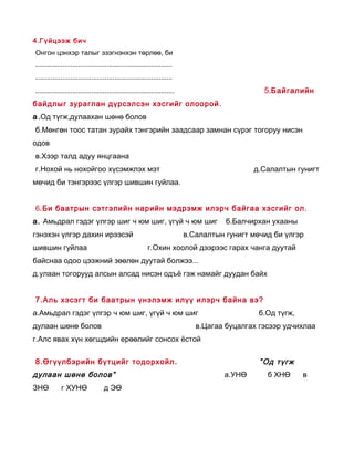 4 .Г үйцээж бич
Онгон цэнхэр талыг эзэгнэнхэн төрлөө, би
.......................................................................
.......................................................................
........................................................................                        5.Б айгалийн
байдлыг зураглан дүрсэлсэн хэсгийг олоорой .
а .Од түгж,дулаахан шөнө болов
б.Мөнгөн тоос татан зурайх тэнгэрийн заадсаар замнан сүрэг тогоруу нисэн
одов
в.Хээр талд адуу янцгаана
г.Нохой нь нохойгоо хүсэмжлэх мэт                                                            д.Салалтын гунигт
мөчид би тэнгэрээс үлгэр шившин гуйлаа.


6.Би баатрын сэтгэлийн нарийн мэдрэмж илэрч байгаа хэсгийг ол.
а. Амьдрал гэдэг үлгэр шиг ч юм шиг, үгүй ч юм шиг                                    б.Балчирхан ухааны
гэнэхэн үлгэр дахин ирээсэй                                                в.Салалтын гунигт мөчид би үлгэр
шившин гуйлаа                                             г.Охин хоолой дээрээс гарах чанга дуутай
байснаа одоо цээжний зөөлөн дуутай болжээ...
д.улаан тогорууд алсын алсад нисэн одъё гэж намайг дуудан байх


7.Аль хэсэгт би баатрын үнэлэмж илүү илэрч байна вэ?
а.Амьдрал гэдэг үлгэр ч юм шиг, үгүй ч юм шиг                                                  б.Од түгж,
дулаан шөнө болов                                                             в.Цагаа буцалгах гэсээр удчихлаа
г.Алс явах хүн хөгшдийн ерөөлийг сонсох ёстой


8.Өгүүлбэрийн бүтцийг тодорхойл .                                                              ” Од түгж
дулаан шөнө болов”                                                                   а.УНӨ       б ХНӨ      в
ЗНӨ          г ХУНӨ                д ЭӨ
 