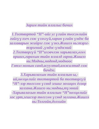 Зарим тийн ялгалыг бичих

 1.Тогтвортой “Н”-ийг уг үгийн төгсгөлийн
гийгүүлэгч гэж үзэхгүй,харин үгийн үндэс ба
залгаварын жийрэг гэж үзнэ.Жишээ нь:тэрэг-
          тэрэгний ,үндэс-үндэсний
  2.Тогтворгүй “Н”ихэвчлэн харьяалах,өгөх
  орших,гарахын тийн ялгалд гарна.Жишээ
          нь:Модны,модонд,модноос
 Гэтэл номын санд,асуултад,амжилтад гэж
                   бичдэг.
       3.Харьяалахын тийн ялгалын-ы,-
  ий,нөхцөлийг тогтвортой ба тогтворгүй
  “Н”-ээр төгссөн үгэнд эгшиг зохицох ёсоор
      залгана.Жишээ нь:модны,түмний
 -Харьяалахын тийн ялгалын “Н”нөхцөлийг
хос урт,эгшгээр төгссөн үгэнд залгана.Жишээ
             нь:Толгойн,дэлхийн
 