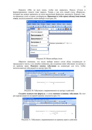 13
      Нажмите «OK» во всех окнах, чтобы они закрылись. Панель «Стили и
форматирование» можете тоже закрыть. Теперь у нас есть новый стиль «Формула»,
который мы можем применять ко всем выключным формулам документа. Курсор у нас
по-прежнему стои́т в строке для формулы. Применим к этой строке (абзацу) наш новый
стиль, воспользовавшись меню выбора стиля (рис.29):




                           Рисунок 29. Меню выбора стиля
      Обратите внимание, что после выбора нового стиля абзац отодвинулся от
предыдущего текста, и на линейке появились две созданные нами табуляции: по центру и
по правому краю. Нажмите кнопку табуляции на клавиатуре для того, чтобы
воспользоваться табуляцией по центру (рис.30):




             Рисунок 30. Табуляция с выравниванием по центру в действии
       Создайте нужную вам формулу, и снова нажмите клавишу табуляции. На этот
раз курсор окажется на правой границе документа (рис.31):




         Рисунок 31. Табуляция с выравниванием по правому краю в действии
 