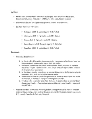 Livraison

      Mode : vous pouvez choisir entre Kiala ou Taxipost pour la livraison de vos colis.
       Le délai de la livraison s’élève à 24 à 72 heures si les produits sont en stock.

      Destination : 9bulles fait expédier ces produits partout dans le monde.

      Les frais d'envoi de votre colis :

                Belgique: 3,50 €  gratuit à partir 95 € d'achat

                Allemagne: 6,50 €  gratuit à partir 95 € d'achat

                France: 6,50 €  gratuit à partir 95 € d'achat

                Luxembourg: 4,95 €  gratuit à partir 95 € d'achat

                Pays-Bas: 4,95 €  gratuit à partir 95 € d'achat

Commande

      Processus de commande :

            1. Le client, grâce à l’onglet « ajouter au panier » va pouvoir sélectionner le ou les
               produits désirés en vue de les placer dans son panier.
            2. Une fois le contenu de son panier définitivement arrêté, il suffira au client de
               cliquer sur l’onglet « commander » pour arriver à l’écran reprenant les adresses
               de livraison et de facturation.
            3. Le client aura ensuite à confirmer sa commande au moyen de l’onglet « suivant»
               apparaîtra alors un écran intitulé « Frais de port ».
            4. Après avoir accepté les conditions générales de ventes et avoir choisi son mode
               de livraison, le client aura à cliquer sur l’onglet « suivant ».
            5. Il restera enfin au client à faire choix du mode de paiement de sa commande en
               cliquant sur l’onglet « Paiement par virement bancaire » ou l’onglet « paiement
               par OGONE ».

      Récapitulatif de la commande : Vous voyez dans votre panier que les frais de livraison
       s’ajoutent automatiquement au total de votre commande. Si vos achats sont supérieurs
       à 95 euros il n’y a plus de frais qui s’ajoutent.
 