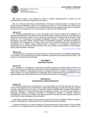 LEY DE CIENCIA Y TECNOLOGÍA
               CÁMARA DE DIPUTADOS DEL H. CONGRESO DE LA UNIÓN                             Última Reforma DOF 28-01-2011
               Secretaría General
               Secretaría de Servicios Parlamentarios
               Centro de Documentación, Información y Análisis




   VIII. Estarán sujetos a las medidas de control y auditoría gubernamental de acuerdo con las
características que esta Ley establece para los fondos, y

    IX. Los recursos de origen fiscal, autogenerados, de terceros o cualesquiera otros, que ingresen a los
Fondos que se establezcan conforme a lo dispuesto en esta Ley no se revertirán en ningún caso al
Gobierno Federal; y a la terminación del contrato de fideicomiso por cualquier causa legal o contractual,
los recursos que se encuentren en el mismo pasarán al patrimonio del fideicomitente.

    Artículo 27.
    Las entidades paraestatales que no sean reconocidas como Centros Públicos de Investigación, los
órganos desconcentrados, las instituciones de educación superior públicas reconocidas como tales por la
Secretaría de Educación Pública, que no gocen de autonomía en los términos de la fracción VII del
artículo 3o. de la Constitución, que realicen investigación científica o presten servicios de desarrollo
tecnológico o innovación podrán constituir fondos de investigación científica y desarrollo tecnológico en
los términos de lo dispuesto por el artículo 50 de esta Ley. La dependencia a la que corresponda la
coordinación de la entidad, órgano desconcentrado o institución y el CONACyT dictaminarán el
procedimiento de la creación de dichos fondos en los cuales podrá ser fideicomitente la propia entidad,
órgano desconcentrado o institución.
                                                                                       Artículo reformado DOF 12-06-2009

    Artículo 28.
    Las aportaciones que realicen las personas físicas y morales incluyendo las entidades paraestatales,
a los Fondos a que se refiere esta Ley serán deducibles para efectos del Impuesto sobre la Renta, y de
acuerdo con las leyes fiscales aplicables.

                                                                     SECCIÓN V
                                                                 Estímulos Fiscales

    Artículo 29.
    Los proyectos en investigación y desarrollo tecnológico gozarán del estímulo fiscal previsto en el
artículo 219 de la Ley del Impuesto Sobre la Renta. Para el otorgamiento de dicho estímulo, así como el
monto total a distribuir en cada ejercicio fiscal por concepto del mismo, se estará a lo establecido en el
artículo citado, en la Ley de Ingresos de la Federación para el ejercicio fiscal que corresponda y en las
reglas generales que al efecto se emitan en los términos de este último ordenamiento.
                                                                                       Artículo reformado DOF 12-06-2009

                                                        CAPÍTULO V
                                               Coordinación y Descentralización

   Artículo 30.
   El CONACyT promoverá la conformación y el funcionamiento de una Red Nacional de Grupos y
Centros de Investigación. Dicha Red tendrá por objeto definir estrategias y programas conjuntos, articular
acciones, potenciar recursos humanos y financieros, optimizar infraestructura, propiciar intercambios y
concentrar esfuerzos en áreas relevantes para el desarrollo nacional, así como formular estudios y
programas orientados a incentivar la profesión de investigación, fortalecer y multiplicar grupos de
investigadores y fomentar la movilidad entre éstos; proponer la creación de nuevos grupos y centros y
crear redes en áreas estratégicas del conocimiento.

    A esta Red se podrán adscribir voluntariamente grupos y centros de investigación públicos, sociales y
privados, independientes o pertenecientes a las instituciones de educación superior.

   El Secretario Ejecutivo, con base al trabajo del Comité Intersectorial y de Vinculación a que se refiere
el artículo 8 y se establezca para tal propósito propondrá al Consejo General, para su aprobación, los


                                                                       17 de 43
 
