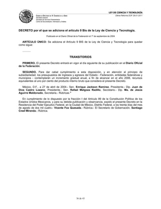 LEY DE CIENCIA Y TECNOLOGÍA
                 CÁMARA DE DIPUTADOS DEL H. CONGRESO DE LA UNIÓN                                               Última Reforma DOF 28-01-2011
                 Secretaría General
                 Secretaría de Servicios Parlamentarios
                 Centro de Documentación, Información y Análisis




DECRETO por el que se adiciona el artículo 9 Bis de la Ley de Ciencia y Tecnología.
                                 Publicado en el Diario Oficial de la Federación el 1º de septiembre de 2004

  ARTÍCULO ÚNICO: Se adiciona el Artículo 9 BIS de la Ley de Ciencia y Tecnología para quedar
como sigue:

   ...........

                                                                   TRANSITORIOS

   PRIMERO. El presente Decreto entrará en vigor al día siguiente de su publicación en el Diario Oficial
de la Federación.

   SEGUNDO. Para dar cabal cumplimiento a esta disposición, y en atención al principio de
subsidiariedad, los presupuestos de ingresos y egresos del Estado - Federación, entidades federativas y
municipios - contemplarán un incremento gradual anual, a fin de alcanzar en el año 2006, recursos
equivalentes al uno por ciento del producto interno bruto que considera el presente Decreto.

   México, D.F., a 27 de abril de 2004.- Sen. Enrique Jackson Ramírez, Presidente.- Dip. Juan de
Dios Castro Lozano, Presidente.- Sen. Rafael Melgoza Radillo, Secretario.- Dip. Ma. de Jesús
Aguirre Maldonado, Secretaria.- Rúbricas."

   En cumplimiento de lo dispuesto por la fracción I del Artículo 89 de la Constitución Política de los
Estados Unidos Mexicanos, y para su debida publicación y observancia, expido el presente Decreto en la
Residencia del Poder Ejecutivo Federal, en la Ciudad de México, Distrito Federal, a los treinta días del mes
de agosto de dos mil cuatro.- Vicente Fox Quesada.- Rúbrica.- El Secretario de Gobernación, Santiago
Creel Miranda.- Rúbrica.




                                                                      36 de 43
 