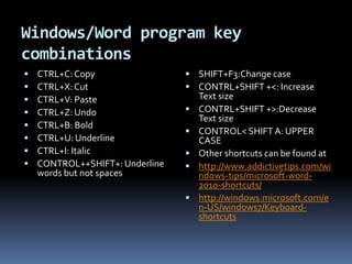 Windows/Word program key combinationsCTRL+C: CopyCTRL+X: CutCTRL+V: PasteCTRL+Z: UndoCTRL+B: BoldCTRL+U: UnderlineCTRL+I: ItalicCONTROL++SHIFT+: Underline words but not spacesSHIFT+F3:Change caseCONTRL+SHIFT +<: Increase Text sizeCONTRL+SHIFT +>:Decrease Text sizeCONTROL< SHIFT A: UPPER CASEOther shortcuts can be found at http://www.addictivetips.com/windows-tips/microsoft-word-2010-shortcuts/http://windows.microsoft.com/en-US/windows7/Keyboard-shortcuts