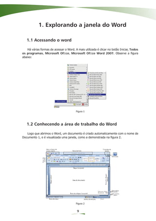1. Explorando a janela do Word

   1.1 Acessando o word

    Há várias formas de acessar o Word. A mais utilizada é clicar no botão Iniciar, Todos
os programas, Microsoft Ofﬁce, Microsoft Ofﬁce Word 2007. Observe a ﬁgura
abaixo:




                                         Figura 1




   1.2 Conhecendo a área de trabalho do Word

   Logo que abrimos o Word, um documento é criado automaticamente com o nome de
Documento 1, e é visualizada uma janela, como a demonstrada na ﬁgura 2.




                                         Figura 2


                                          9
 