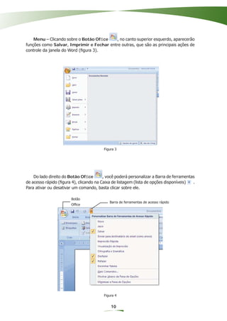 Menu – Clicando sobre o Botão Ofﬁce    , no canto superior esquerdo, aparecerão
funções como Salvar, Imprimir e Fechar entre outras, que são as principais ações de
controle da janela do Word (ﬁgura 3).




                                         Figura 3




    Do lado direito do Botão Ofﬁce       , você poderá personalizar a Barra de ferramentas
de acesso rápido (ﬁgura 4), clicando na Caixa de listagem (lista de opções disponíveis)  .
Para ativar ou desativar um comando, basta clicar sobre ele.

                        Botão
                                            Barra de ferramentas de acesso rápido
                        Ofﬁce




                                         Figura 4


                                             10
 