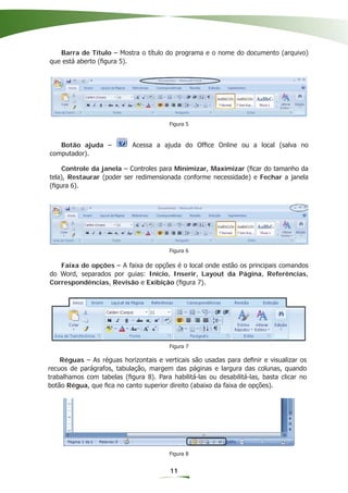 Barra de Título – Mostra o título do programa e o nome do documento (arquivo)
que está aberto (ﬁgura 5).




                                        Figura 5



   Botão ajuda –            Acessa a ajuda do Ofﬁce Online ou a local (salva no
computador).

    Controle da janela – Controles para Minimizar, Maximizar (ﬁcar do tamanho da
tela), Restaurar (poder ser redimensionada conforme necessidade) e Fechar a janela
(ﬁgura 6).




                                        Figura 6

   Faixa de opções – A faixa de opções é o local onde estão os principais comandos
do Word, separados por guias: Início, Inserir, Layout da Página, Referências,
Correspondências, Revisão e Exibição (ﬁgura 7).




                                        Figura 7

    Réguas – As réguas horizontais e verticais são usadas para deﬁnir e visualizar os
recuos de parágrafos, tabulação, margem das páginas e largura das colunas, quando
trabalhamos com tabelas (ﬁgura 8). Para habilitá-las ou desabilitá-las, basta clicar no
botão Régua, que ﬁca no canto superior direito (abaixo da faixa de opções).




                                        Figura 8


                                         11
 