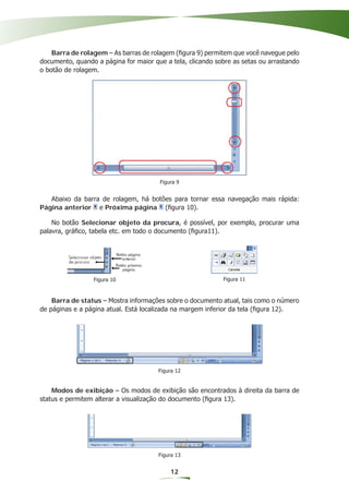 Barra de rolagem – As barras de rolagem (ﬁgura 9) permitem que você navegue pelo
documento, quando a página for maior que a tela, clicando sobre as setas ou arrastando
o botão de rolagem.




                                       Figura 9


   Abaixo da barra de rolagem, há botões para tornar essa navegação mais rápida:
Página anterior e Próxima página (ﬁgura 10).

    No botão Selecionar objeto da procura, é possível, por exemplo, procurar uma
palavra, gráﬁco, tabela etc. em todo o documento (ﬁgura11).




                                                           Figura 10

                 Figura 10                                  Figura 11



    Barra de status – Mostra informações sobre o documento atual, tais como o número
de páginas e a página atual. Está localizada na margem inferior da tela (ﬁgura 12).




                                       Figura 12


    Modos de exibição – Os modos de exibição são encontrados à direita da barra de
status e permitem alterar a visualização do documento (ﬁgura 13).




                                       Figura 13


                                           12
 