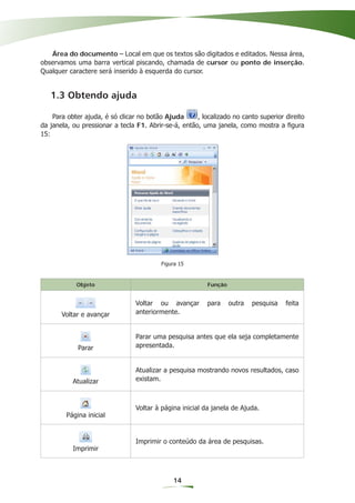 Área do documento – Local em que os textos são digitados e editados. Nessa área,
observamos uma barra vertical piscando, chamada de cursor ou ponto de inserção.
Qualquer caractere será inserido à esquerda do cursor.


   1.3 Obtendo ajuda

    Para obter ajuda, é só clicar no botão Ajuda      , localizado no canto superior direito
da janela, ou pressionar a tecla F1. Abrir-se-á, então, uma janela, como mostra a ﬁgura
15:




                                          Figura 15


            Objeto                                        Função


                                 Voltar ou avançar        para     outra   pesquisa   feita
       Voltar e avançar          anteriormente.


                                 Parar uma pesquisa antes que ela seja completamente
             Parar               apresentada.


                                 Atualizar a pesquisa mostrando novos resultados, caso
           Atualizar             existam.



                                 Voltar à página inicial da janela de Ajuda.
         Página inicial


                                 Imprimir o conteúdo da área de pesquisas.
           Imprimir



                                              14
 