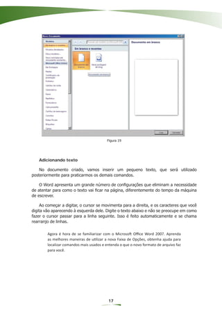 Figura 19




   Adicionando texto

    No documento criado, vamos inserir um pequeno texto, que será utilizado
posteriormente para praticarmos os demais comandos.

    O Word apresenta um grande número de conﬁgurações que eliminam a necessidade
de atentar para como o texto vai ﬁcar na página, diferentemente do tempo da máquina
de escrever.

     Ao começar a digitar, o cursor se movimenta para a direita, e os caracteres que você
digita vão aparecendo à esquerda dele. Digite o texto abaixo e não se preocupe em como
fazer o cursor passar para a linha seguinte. Isso é feito automaticamente e se chama
rearranjo de linhas.

        Agora é hora de se familiarizar com o Microsoft Oﬃce Word 2007. Aprenda
        as melhores maneiras de utilizar a nova Faixa de Opções, obtenha ajuda para
        localizar comandos mais usados e entenda o que o novo formato de arquivo faz
        para você.




                                          17
 