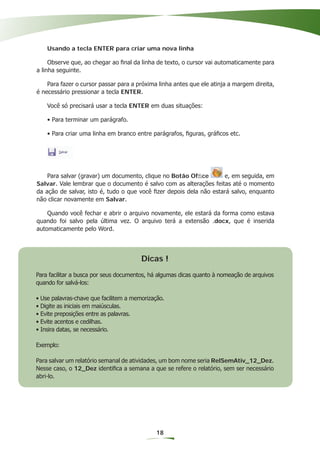 Usando a tecla ENTER para criar uma nova linha

     Observe que, ao chegar ao ﬁnal da linha de texto, o cursor vai automaticamente para
a linha seguinte.

    Para fazer o cursor passar para a próxima linha antes que ele atinja a margem direita,
é necessário pressionar a tecla ENTER.

    Você só precisará usar a tecla ENTER em duas situações:

    • Para terminar um parágrafo.

    • Para criar uma linha em branco entre parágrafos, ﬁguras, gráﬁcos etc.




    Para salvar (gravar) um documento, clique no Botão Ofﬁce        e, em seguida, em
Salvar. Vale lembrar que o documento é salvo com as alterações feitas até o momento
da ação de salvar, isto é, tudo o que você ﬁzer depois dela não estará salvo, enquanto
não clicar novamente em Salvar.

    Quando você fechar e abrir o arquivo novamente, ele estará da forma como estava
quando foi salvo pela última vez. O arquivo terá a extensão .docx, que é inserida
automaticamente pelo Word.




                                        Dicas !
Para facilitar a busca por seus documentos, há algumas dicas quanto à nomeação de arquivos
quando for salvá-los:

• Use palavras-chave que facilitem a memorização.
• Digite as iniciais em maiúsculas.
• Evite preposições entre as palavras.
• Evite acentos e cedilhas.
• Insira datas, se necessário.

Exemplo:

Para salvar um relatório semanal de atividades, um bom nome seria RelSemAtiv_12_Dez.
Nesse caso, o 12_Dez identiﬁca a semana a que se refere o relatório, sem ser necessário
abri-lo.




                                              18
 