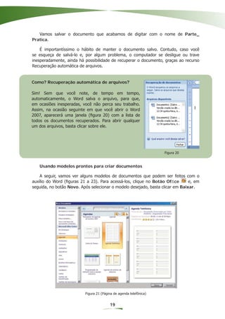 Vamos salvar o documento que acabamos de digitar com o nome de Parte_
Pratica.

    É importantíssimo o hábito de manter o documento salvo. Contudo, caso você
se esqueça de salvá-lo e, por algum problema, o computador se desligue ou trave
inesperadamente, ainda há possibilidade de recuperar o documento, graças ao recurso
Recuperação automática de arquivos.


Como? Recuperação automática de arquivos?

Sim! Sem que você note, de tempo em tempo,
automaticamente, o Word salva o arquivo, para que,
em ocasiões inesperadas, você não perca seu trabalho.
Assim, na ocasião seguinte em que você abrir o Word
2007, aparecerá uma janela (ﬁgura 20) com a lista de
todos os documentos recuperados. Para abrir qualquer
um dos arquivos, basta clicar sobre ele.




                                                                    Figura 20



   Usando modelos prontos para criar documentos

    A seguir, vamos ver alguns modelos de documentos que podem ser feitos com o
auxílio do Word (ﬁguras 21 a 23). Para acessá-los, clique no Botão Ofﬁce       e, em
seguida, no botão Novo. Após selecionar o modelo desejado, basta clicar em Baixar.




                          Figura 21 (Página de agenda telefônica)


                                         19
 