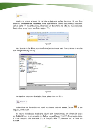 Conforme mostra a ﬁgura 24, na lista ao lado dos botões do menu, há uma área
chamada Documentos Recentes. Nela, aparecem os últimos documentos acessados
com o ícone       no canto direito. Para ﬁxar um documento na lista dos mais recentes,
basta clicar nesse ícone, que ﬁcará assim:     .




                                        Figura 24


   Ao clicar no botão Abrir, aparecerá uma janela em que você deve procurar o arquivo
que deseja abrir (ﬁgura 25).




                                        Figura 25


   Ao localizar o arquivo desejado, clique sobre ele e em Abrir.




   Para salvar um documento no Word, você deve clicar no Botão Ofﬁce            e, em
seguida, em Salvar.

    Se houver necessidade de salvar o arquivo com outro nome ou em outro local, clique
no Botão Ofﬁce e, em seguida, em Salvar como (ﬁguras 26 e 27). Em seguida, digite
o nome desejado e/ou selecione o local desejado (HD, CD, Pendrive etc.) e clique em
Salvar.


                                         21
 