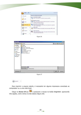 Figura 26




                                     Figura 27




   Para imprimir o arquivo aberto, é necessário ter alguma impressora conectada ao
computador ou a uma rede local.

    Clique no Botão Ofﬁce        e posicione o mouse no botão Imprimir: aparecerão
três opções, como vemos na tela abaixo (ﬁgura 28):




                                         22
 