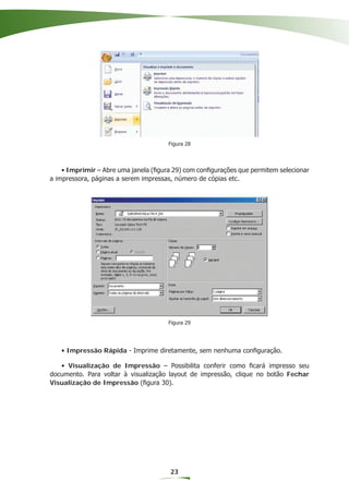 Figura 28




    • Imprimir – Abre uma janela (ﬁgura 29) com conﬁgurações que permitem selecionar
a impressora, páginas a serem impressas, número de cópias etc.




                                      Figura 29




   • Impressão Rápida - Imprime diretamente, sem nenhuma conﬁguração.

   • Visualização de Impressão – Possibilita conferir como ﬁcará impresso seu
documento. Para voltar à visualização layout de impressão, clique no botão Fechar
Visualização de Impressão (ﬁgura 30).




                                       23
 