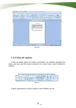 Figura 30




   1.5 A faixa de opções

    A faixa de opções (ﬁgura 31) mostra os comandos mais utilizados agrupados por
temas, para que você não precise procurá-los em vários menus, assim facilitando o
trabalho.




                                      Figura 31




   A seguir, apresentamos a faixa de opções e como trabalhar com ela.




                                          24
 