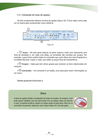 1.5.1 Conteúdo da faixa de opções

   Há três componentes básicos na faixa de opções (ﬁgura 32). É bom saber como cada
um se chama para compreender como utilizá-lo.




                                            Figura 32




    •     Guias – Há sete guias básicas na parte superior. Cada uma representa uma
área de atividade e, em cada uma delas, os comandos são reunidos por grupos. Por
exemplo, a guia Início contém todos os comandos que você utiliza com mais frequência e
os botões Recortar, Copiar e Colar, que estão no grupo Área de transferência.

    •     Grupos – Cada guia tem vários grupos que mostram os itens relacionados em
conjunto.

   •   Comandos – Um comando é um botão, uma caixa para inserir informações ou
um menu.



    Vamos praticar! Exercício 2




                                   Dica
A faixa de opções facilita a localização de todas as funções. No entanto, você
pode querer trabalhar com seu documento em um espaço maior. Se esse for
o caso, é possível ocultá-lo, dando um clique duplo na guia ativa. Para ver os
comandos novamente, basta dar outro clique duplo em uma das guias.




                                             25
 