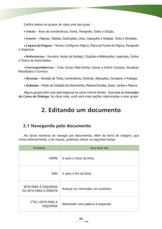 Conﬁra abaixo os grupos de cada uma das guias:

   • Início – Área de transferência, Fonte, Parágrafo, Estilo e Edição.

   • Inserir – Páginas, Tabelas, Ilustrações, Links, Cabeçalho e Rodapé, Texto e Símbolos.

    • Layout da Página – Temas, Conﬁgurar Página, Plano de Fundo da Página, Parágrafo
e Organizar.

    • Referências – Sumário, Notas de Rodapé, Citações e Bibliograﬁa, Legendas, Índice
e Índice de Autoridades.

   • Correspondências – Criar, Iniciar Mala Direta, Gravar e Inserir Campos, Visualizar
Resultados e Concluir.

   • Revisão – Revisão de Texto, Comentários, Controle, Alterações, Comparar e Proteger.

   • Exibição – Modo de Exibição de Documento, Mostrar/Ocultar, Zoom, Janela e Macros.

   Alguns grupos têm uma seta diagonal no canto inferior direito chamada de Iniciador
de Caixa de Diálogo. Ao clicar nela, você verá mais opções relacionadas a esse grupo.



                2. Editando um documento

   2.1 Navegando pelo documento

   Há várias maneiras de navegar por documentos. Além da barra de rolagem, que
vimos anteriormente, e do mouse, podemos utilizar as seguintes teclas:

          Pressione                                   Para fazer isto



                      HOME      Ir para o início da linha.




                        END     Ir para o ﬁm da linha.



   SETA PARA A ESQUERDA
                                Avançar ou retroceder um caractere.
  OU SETA PARA A DIREITA


        CTRL+SETA PARA A
                                Retroceder uma palavra à esquerda.
               ESQUERDA



                                             26
 