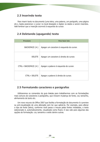 2.3 Inserindo texto

    Para inserir texto no documento (uma letra, uma palavra, um parágrafo, uma página
etc.), basta posicionar o cursor no local desejado e digitar os dados a serem inseridos.
Vale lembrar que a inserção ocorrerá à esquerda do cursor.



   2.4 Deletando (apagando) texto

          Pressione                                 Para fazer isto



           BACKSPACE ( )       Apagar um caractere à esquerda do cursor.




                      DELETE   Apagar um caractere à direita do cursor.




    CTRL+ BACKSPACE ( )        Apagar a palavra à esquerda do cursor.




             CTRL+ DELETE      Apagar a palavra à direita do cursor.




   2.5 Formatando caracteres e parágrafos

    Utilizaremos os comandos da guia Início para trabalharmos com as formatações
mais comuns de caracteres e parágrafos, que incluem mudança de fonte, cor, tamanho,
alinhamento de texto etc.

    Um novo recurso do Ofﬁce 2007 que facilita a formatação do documento é o preview
ou pré-visualização de uma alteração sem ter que aplicá-la. Por exemplo, para alterar
o tipo de fonte (letra), conforme você passa o mouse pelas fontes instaladas, o texto
selecionado é, automaticamente, visualizado como ﬁcará. E isso vale para algumas das
opções de formatação: cor, tamanho e estilo dentre outras.




                                        29
 