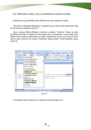 2.5.1 Alterando a fonte, a cor e o tamanho do caractere ou texto


   Utilizaremos o grupo Fontes para trabalharmos com caracteres e textos.


    Para fazer as alterações desejadas, é necessário que o texto esteja selecionado. Veja
os comandos de seleção no item 2.2.

    Abra o arquivo Parte_Pratica e selecione a palavra “melhores”. Clique na caixa
de diálogo para abrir as opções de fonte (ﬁgura 33) e vá passando o mouse sobre elas.
Observe que a palavra selecionada vai sendo visualizada de acordo com o tipo de fonte
sobre a qual o ponteiro do mouse é deslocado. Após escolher a fonte desejada, clique
sobre ela.




                                        Figura 33



   Em seguida, faça o mesmo com a opção de tamanho (ﬁgura 34).




                                            30
 
