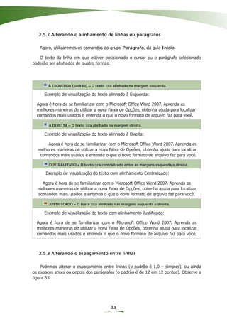 2.5.2 Alterando o alinhamento de linhas ou parágrafos

   Agora, utilizaremos os comandos do grupo Parágrafo, da guia Início.

   O texto da linha em que estiver posicionado o cursor ou o parágrafo selecionado
poderão ser alinhados de quatro formas:




        À ESQUERDA (padrão) – O texto ﬁca alinhado na margem esquerda.

     Exemplo de visualização do texto alinhado à Esquerda:

  Agora é hora de se familiarizar com o Microsoft Ofﬁce Word 2007. Aprenda as
  melhores maneiras de utilizar a nova Faixa de Opções, obtenha ajuda para localizar
  comandos mais usados e entenda o que o novo formato de arquivo faz para você.

        À DIREITA – O texto ﬁca alinhado na margem direita.

     Exemplo de visualização do texto alinhado à Direita:

       Agora é hora de se familiarizar com o Microsoft Ofﬁce Word 2007. Aprenda as
  melhores maneiras de utilizar a nova Faixa de Opções, obtenha ajuda para localizar
   comandos mais usados e entenda o que o novo formato de arquivo faz para você.

        CENTRALIZADO – O texto ﬁca centralizado entre as margens esquerda e direita.

      Exemplo de visualização do texto com alinhamento Centralizado:

    Agora é hora de se familiarizar com o Microsoft Ofﬁce Word 2007. Aprenda as
  melhores maneiras de utilizar a nova Faixa de Opções, obtenha ajuda para localizar
  comandos mais usados e entenda o que o novo formato de arquivo faz para você.

        JUSTIFICADO – O texto ﬁca alinhado nas margens esquerda e direita.

     Exemplo de visualização do texto com alinhamento Justiﬁcado:

  Agora é hora de se familiarizar com o Microsoft Ofﬁce Word 2007. Aprenda as
  melhores maneiras de utilizar a nova Faixa de Opções, obtenha ajuda para localizar
  comandos mais usados e entenda o que o novo formato de arquivo faz para você.



   2.5.3 Alterando o espaçamento entre linhas

    Podemos alterar o espaçamento entre linhas (o padrão é 1,0 – simples), ou ainda
os espaços antes ou depois dos parágrafos (o padrão é de 12 em 12 pontos). Observe a
ﬁgura 35.




                                          33
 