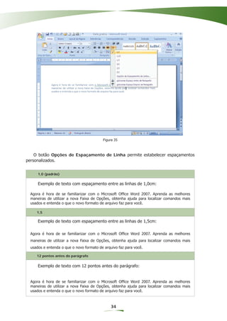 Figura 35



    O botão Opções de Espaçamento de Linha permite estabelecer espaçamentos
personalizados.


     1,0 (padrão)

     Exemplo de texto com espaçamento entre as linhas de 1,0cm:

 Agora é hora de se familiarizar com o Microsoft Ofﬁce Word 2007. Aprenda as melhores
 maneiras de utilizar a nova Faixa de Opções, obtenha ajuda para localizar comandos mais
 usados e entenda o que o novo formato de arquivo faz para você.

    1,5

     Exemplo de texto com espaçamento entre as linhas de 1,5cm:

 Agora é hora de se familiarizar com o Microsoft Ofﬁce Word 2007. Aprenda as melhores
 maneiras de utilizar a nova Faixa de Opções, obtenha ajuda para localizar comandos mais
 usados e entenda o que o novo formato de arquivo faz para você.

    12 pontos antes do parágrafo

     Exemplo de texto com 12 pontos antes do parágrafo:


 Agora é hora de se familiarizar com o Microsoft Ofﬁce Word 2007. Aprenda as melhores
 maneiras de utilizar a nova Faixa de Opções, obtenha ajuda para localizar comandos mais
 usados e entenda o que o novo formato de arquivo faz para você.



                                              34
 