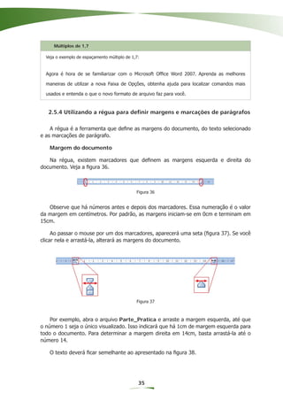Múltiplos de 1,7

  Veja o exemplo de espaçamento múltiplo de 1,7:


  Agora é hora de se familiarizar com o Microsoft Ofﬁce Word 2007. Aprenda as melhores

  maneiras de utilizar a nova Faixa de Opções, obtenha ajuda para localizar comandos mais

  usados e entenda o que o novo formato de arquivo faz para você.


   2.5.4 Utilizando a régua para definir margens e marcações de parágrafos

    A régua é a ferramenta que deﬁne as margens do documento, do texto selecionado
e as marcações de parágrafo.

   Margem do documento

   Na régua, existem marcadores que deﬁnem as margens esquerda e direita do
documento. Veja a ﬁgura 36.



                                              Figura 36


   Observe que há números antes e depois dos marcadores. Essa numeração é o valor
da margem em centímetros. Por padrão, as margens iniciam-se em 0cm e terminam em
15cm.

     Ao passar o mouse por um dos marcadores, aparecerá uma seta (ﬁgura 37). Se você
clicar nela e arrastá-la, alterará as margens do documento.




                                              Figura 37



    Por exemplo, abra o arquivo Parte_Pratica e arraste a margem esquerda, até que
o número 1 seja o único visualizado. Isso indicará que há 1cm de margem esquerda para
todo o documento. Para determinar a margem direita em 14cm, basta arrastá-la até o
número 14.

   O texto deverá ﬁcar semelhante ao apresentado na ﬁgura 38.




                                               35
 