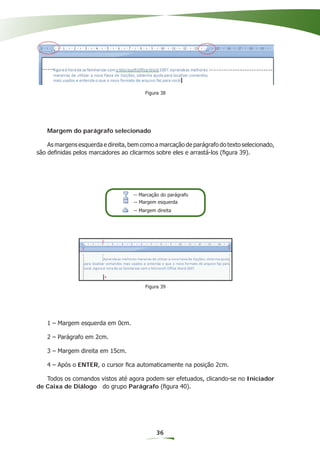 Figura 38




   Margem do parágrafo selecionado

    As margens esquerda e direita, bem como a marcação de parágrafo do texto selecionado,
são deﬁnidas pelos marcadores ao clicarmos sobre eles e arrastá-los (ﬁgura 39).




                                    -- Marcação do parágrafo
                                    -- Margem esquerda
                                    -- Margem direita




                                         Figura 39




   1 – Margem esquerda em 0cm.

   2 – Parágrafo em 2cm.

   3 – Margem direita em 15cm.

   4 – Após o ENTER, o cursor ﬁca automaticamente na posição 2cm.

   Todos os comandos vistos até agora podem ser efetuados, clicando-se no Iniciador
de Caixa de Diálogo do grupo Parágrafo (ﬁgura 40).




                                              36
 