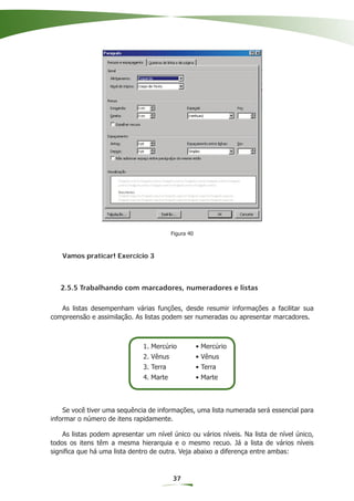 Figura 40



   Vamos praticar! Exercício 3



   2.5.5 Trabalhando com marcadores, numeradores e listas

   As listas desempenham várias funções, desde resumir informações a facilitar sua
compreensão e assimilação. As listas podem ser numeradas ou apresentar marcadores.



                               1. Mercúrio            • Mercúrio
                               2. Vênus               • Vênus
                               3. Terra               • Terra
                               4. Marte               • Marte



    Se você tiver uma sequência de informações, uma lista numerada será essencial para
informar o número de itens rapidamente.

    As listas podem apresentar um nível único ou vários níveis. Na lista de nível único,
todos os itens têm a mesma hierarquia e o mesmo recuo. Já a lista de vários níveis
signiﬁca que há uma lista dentro de outra. Veja abaixo a diferença entre ambas:



                                          37
 