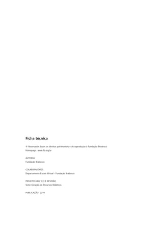 Ficha técnica

® Reservados todos os direitos patrimoniais e de reprodução à Fundação Bradesco
Homepage: www.fb.org.br


AUTORIA
Fundação Bradesco


COLABORADORES
Departamento Escola Virtual - Fundação Bradesco


PROJETO GRÁFICO E REVISÃO
Setor Geração de Recursos Didáticos


PUBLICAÇÃO: 2010
 