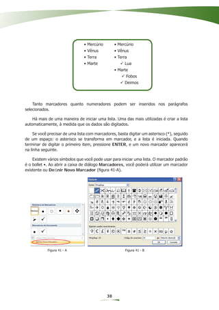 • Mercúrio        • Mercúrio
                                • Vênus           • Vênus
                                • Terra           • Terra
                                • Marte                Lua
                                                  • Marte
                                                        Fobos
                                                       Deimos




    Tanto marcadores quanto numeradores podem ser inseridos nos parágrafos
selecionados.

    Há mais de uma maneira de iniciar uma lista. Uma das mais utilizadas é criar a lista
automaticamente, à medida que os dados são digitados.

     Se você precisar de uma lista com marcadores, basta digitar um asterisco (*), seguido
de um espaço: o asterisco se transforma em marcador, e a lista é iniciada. Quando
terminar de digitar o primeiro item, pressione ENTER, e um novo marcador aparecerá
na linha seguinte.

    Existem vários símbolos que você pode usar para iniciar uma lista. O marcador padrão
é o bollet •. Ao abrir a caixa de diálogo Marcadores, você poderá utilizar um marcador
existente ou Deﬁnir Novo Marcador (ﬁgura 41-A).




            Figura 41 - A                               Figura 41 - B




                                             38
 