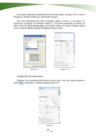 Os símbolos disponíveis dependerão da fonte selecionada. Na ﬁgura 41-B, a fonte é
Wingdings. Também poderão ser adicionadas imagens.

    Para criar automaticamente listas numeradas, digite o número 1 e um ponto (1.),
seguido de um espaço. O numerador padrão é 1. De modo semelhante ao anterior, ao
abrir a caixa de diálogo Numeração, você poderá utilizar um formato existente (ﬁgura
42-A) ou Deﬁnir Novo Formato de Número (ﬁgura 42-B).




                    Figura 42 - A                       Figura 42 - B



   Criando lista de vários níveis

    Podemos criar automaticamente listas de vários níveis. Para isso, basta pressiona o
botão      e selecionar o modelo desejado (ﬁgura 43).




                                       Figura 43


                                        39
 
