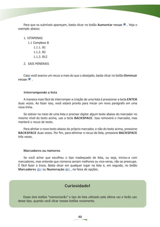 Para que os subníveis apareçam, basta clicar no botão Aumentar recuo          . Veja o
exemplo abaixo:


    1. VITAMINAS
       1.1 Complexo B
           1.1.1. B1
           1.1.2. B2
           1.1.3. B12

    2. SAIS MINERAIS


   Caso você avance um recuo a mais do que o desejado, basta clicar no botão Diminuir
recuo    .



    Interrompendo a lista

   A maneira mais fácil de interromper a criação de uma lista é pressionar a tecla ENTER
duas vezes. Ao fazer isso, você estará pronto para iniciar um novo parágrafo em uma
nova linha.

   Se estiver no meio de uma lista e precisar digitar algum texto abaixo do marcador no
mesmo nível do texto acima, use a tecla BACKSPACE. Isso removerá o marcador, mas
manterá o recuo de texto.

    Para alinhar o novo texto abaixo do próprio marcador, e não do texto acima, pressione
BACKSPACE duas vezes. Por ﬁm, para eliminar o recuo de lista, pressione BACKSPACE
três vezes.



    Marcadores ou números

    Se você achar que escolheu o tipo inadequado de lista, ou seja, iniciou-a com
marcadores, mas entende que números seriam melhores ou vice-versa, não se preocupe.
É fácil fazer a troca. Basta clicar em qualquer lugar na lista e, em seguida, no botão
Marcadores         ou Numeração        , na faixa de opções.




                                  Curiosidade!

    Esses dois botões “memorizarão” o tipo de lista utilizado pela última vez e farão uso
desse tipo, quando você clicar nesses botões novamente.




                                             40
 