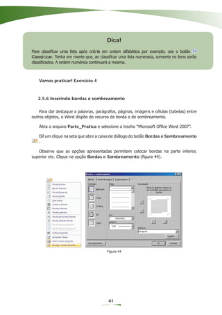 Dica!
Para classiﬁcar uma lista após criá-la em ordem alfabética por exemplo, use o botão
Classiﬁcar. Tenha em mente que, ao classiﬁcar uma lista numerada, somente os itens serão
classiﬁcados. A ordem numérica continuará a mesma.



   Vamos praticar! Exercício 4



   2.5.6 Inserindo bordas e sombreamento

    Para dar destaque a palavras, parágrafos, páginas, imagens e células (tabelas) entre
outros objetos, o Word dispõe do recurso de borda e de sombreamento.

   Abra o arquivo Parte_Pratica e selecione o trecho “Microsoft Ofﬁce Word 2007”.

   Dê um clique na seta que abre a caixa de diálogo do botão Bordas e Sombreamento
   .

   Observe que as opções apresentadas permitem colocar bordas na parte inferior,
superior etc. Clique na opção Bordas e Sombreamento (ﬁgura 44).




                                        Figura 44




                                        41
 