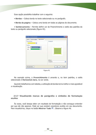 Essa opção possibilita trabalhar com o seguinte:

   • Bordas – Coloca borda no texto selecionado ou no parágrafo.

   • Borda da página – Coloca uma borda em todas as páginas do documento.

    • Sombreamento – Permite deﬁnir cor de Preenchimento e estilo dos padrões do
texto ou parágrafo selecionado (ﬁgura 45).




                                        Figura 45




    No exemplo acima, o Preenchimento é amarelo e, no item padrões, o estilo
selecionado é Horizontal clara, na cor verde.

    Quando trabalhamos com tabelas, a utilização de bordas torna melhor e mais agradável
a visualização.




  2.5.7 Visualizando marcas de parágrafos e símbolos de formatação
ocultos

    Às vezes, você deseja obter um resultado de formatação e não consegue entender
por que ele não aparece. Pode ser que existam caracteres ocultos em seu documento.
Para visualizá-los, clique no botão Mostrar Tudo   . Observe a ﬁgura 46.




                                            42
 