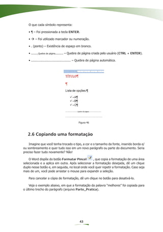 O que cada símbolo representa:

   • ¶ – Foi pressionada a tecla ENTER.

   •    – Foi utilizado marcador ou numeração.

   • . (ponto) – Existência de espaço em branco.

   • ........Quebra de página......... – Quebra de página criada pelo usuário (CTRL + ENTER).

   • .......................................... – Quebra de página automática.




                                              Figura 46



   2.6 Copiando uma formatação

    Imagine que você tenha trocado o tipo, a cor e o tamanho da fonte, inserido borda e/
ou sombreamento e quer tudo isso em um novo parágrafo ou parte do documento. Seria
preciso fazer tudo novamente? Não!

    O Word dispõe do botão Formatar Pincel        , que copia a formatação de uma área
selecionada e a aplica em outra. Após selecionar a formatação desejada, dê um clique
duplo nesse botão e, em seguida, no local onde você quer repetir a formatação. Caso seja
mais de um, você pode arrastar o mouse para expandir a seleção.

   Para cancelar a cópia de formatação, dê um clique no botão para desativá-lo.

    Veja o exemplo abaixo, em que a formatação da palavra “melhores” foi copiada para
o último trecho do parágrafo (arquivo Parte_Pratica).




                                              43
 