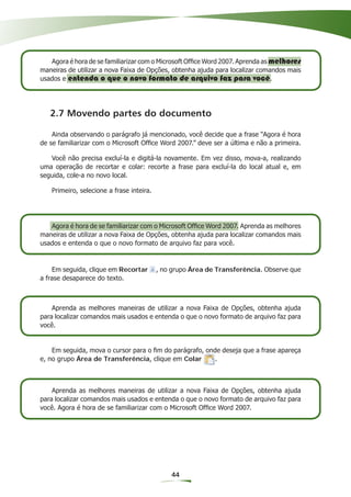 Agora é hora de se familiarizar com o Microsoft Ofﬁce Word 2007. Aprenda as melhores
maneiras de utilizar a nova Faixa de Opções, obtenha ajuda para localizar comandos mais
usados e entenda o que o novo formato de arquivo faz para você.




   2.7 Movendo partes do documento

    Ainda observando o parágrafo já mencionado, você decide que a frase “Agora é hora
de se familiarizar com o Microsoft Ofﬁce Word 2007.” deve ser a última e não a primeira.

   Você não precisa excluí-la e digitá-la novamente. Em vez disso, mova-a, realizando
uma operação de recortar e colar: recorte a frase para excluí-la do local atual e, em
seguida, cole-a no novo local.

   Primeiro, selecione a frase inteira.




   Agora é hora de se familiarizar com o Microsoft Ofﬁce Word 2007. Aprenda as melhores
maneiras de utilizar a nova Faixa de Opções, obtenha ajuda para localizar comandos mais
usados e entenda o que o novo formato de arquivo faz para você.


    Em seguida, clique em Recortar        , no grupo Área de Transferência. Observe que
a frase desaparece do texto.



    Aprenda as melhores maneiras de utilizar a nova Faixa de Opções, obtenha ajuda
para localizar comandos mais usados e entenda o que o novo formato de arquivo faz para
você.


    Em seguida, mova o cursor para o ﬁm do parágrafo, onde deseja que a frase apareça
e, no grupo Área de Transferência, clique em Colar       .



    Aprenda as melhores maneiras de utilizar a nova Faixa de Opções, obtenha ajuda
para localizar comandos mais usados e entenda o que o novo formato de arquivo faz para
você. Agora é hora de se familiarizar com o Microsoft Ofﬁce Word 2007.




                                              44
 