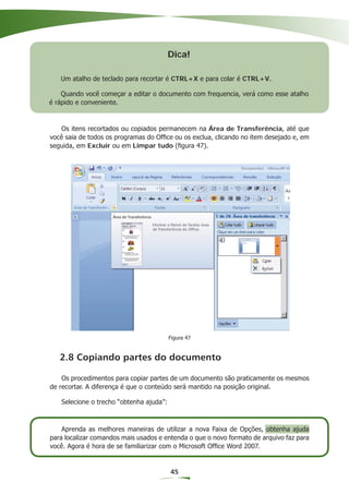 Dica!

   Um atalho de teclado para recortar é CTRL+X e para colar é CTRL+V.

    Quando você começar a editar o documento com frequencia, verá como esse atalho
é rápido e conveniente.



   Os itens recortados ou copiados permanecem na Área de Transferência, até que
você saia de todos os programas do Ofﬁce ou os exclua, clicando no item desejado e, em
seguida, em Excluir ou em Limpar tudo (ﬁgura 47).




                                         Figura 47


   2.8 Copiando partes do documento

    Os procedimentos para copiar partes de um documento são praticamente os mesmos
de recortar. A diferença é que o conteúdo será mantido na posição original.

   Selecione o trecho “obtenha ajuda”:



    Aprenda as melhores maneiras de utilizar a nova Faixa de Opções, obtenha ajuda
para localizar comandos mais usados e entenda o que o novo formato de arquivo faz para
você. Agora é hora de se familiarizar com o Microsoft Ofﬁce Word 2007.


                                         45
 