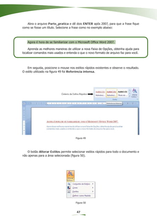 Abra o arquivo Parte_pratica e dê dois ENTER após 2007, para que a frase ﬁque
como se fosse um título. Selecione a frase como no exemplo abaixo:



   Agora é hora de se familiarizar com o Microsoft Ofﬁce Word 2007.

    Aprenda as melhores maneiras de utilizar a nova Faixa de Opções, obtenha ajuda para
localizar comandos mais usados e entenda o que o novo formato de arquivo faz para você.




   Em seguida, posicione o mouse nos estilos rápidos existentes e observe o resultado.
O estilo utilizado na ﬁgura 49 foi Referência intensa.




                                       Figura 49




   O botão Alterar Estilos permite selecionar estilos rápidos para todo o documento e
não apenas para a área selecionada (ﬁgura 50).




                                       Figura 50


                                        47
 